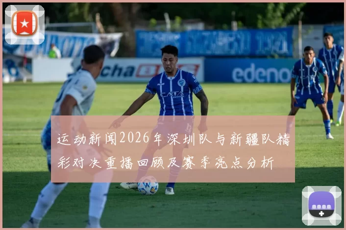 运动新闻2026年深圳队与新疆队精彩对决重播回顾及赛季亮点分析