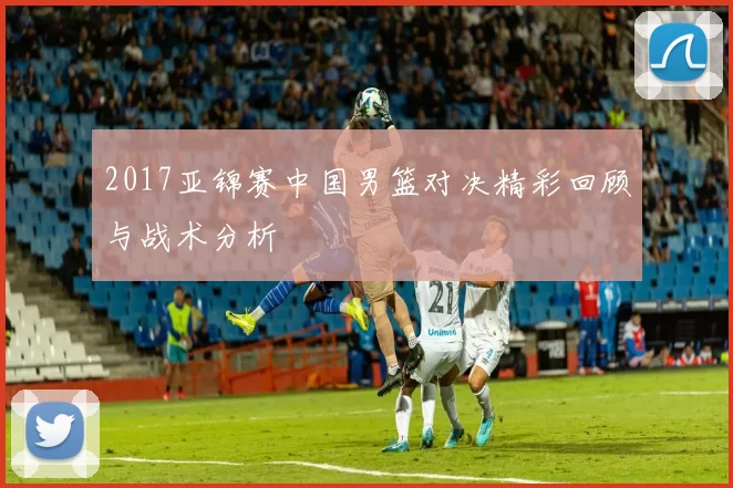 2017亚锦赛中国男篮对决精彩回顾与战术分析