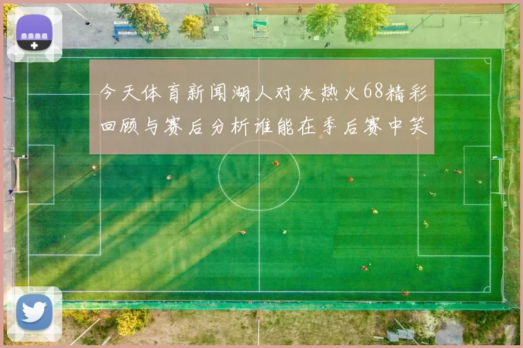 今天体育新闻湖人对决热火68精彩回顾与赛后分析谁能在季后赛中笑到最后