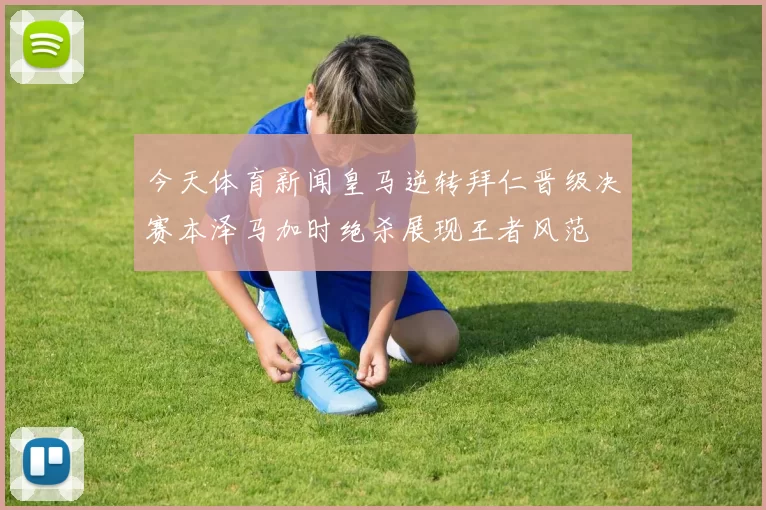 今天体育新闻皇马逆转拜仁晋级决赛本泽马加时绝杀展现王者风范