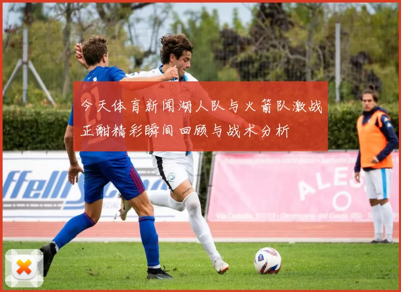今天体育新闻湖人队与火箭队激战正酣精彩瞬间回顾与战术分析